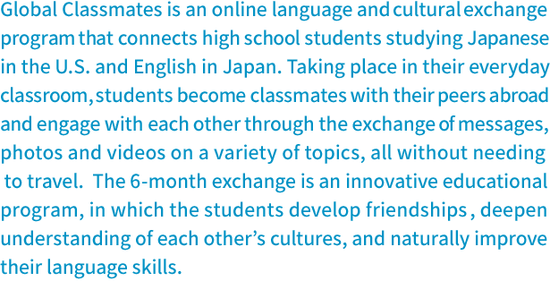 Global Classmates is an online language and cultural exchange program that connects high school students studying Japanese in the U.S. and English in Japan. 